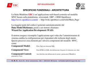 La Suite Modulare EBC è un’applicazione web-based costruita sul modello
MVC basata sulla piattaforma orizzontale ERP – CRM Openbravo
http://www.openbravo.com/it/ - http://wiki.openbravo.com/wiki/Main_Page
La maggior parte del codice è generato automaticamente dal
Data Model Dictionary grazie a un motore chiamato:
Wizard for Application Development (WAD)
SPECIFICHE FUNZIONALI - ARCHITETTURA
Il motore esegue e ricompila l’applicazione ogni volta che l’amministratore di
sistema cambia la configurazione per rispondere alle richieste degli utenti.
Questo processo crea elementi per i diversi componenti del modello MVC,
come:
Componenti Model: Files xSql con istruzioni SQL.
Componenti View: Files HTML & XML che definiscono il layout e le relazioni con i dati.
Componenti Control: Java Servlets che definiscono le azioni, gestiscono il Modello e
generano le View.
E . B . C . s . r . l . V i a L o s a n n a , 2 6 - 2 0 1 5 4 M i l a n o i n f o @ e r p b i l l i n g c r m . e u
 