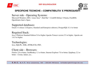 Server side - Operating Systems:
Microsoft Windows 2003, Linux Suse *, Red Hat *, CentOS Debian / Ubuntu, FreeBSD,
OpenSolaris Intel e Sparc.
Supported databases:
Oracle 11 release 2 (Express, Standard and Enterprise editions), PostgreSQL 8.1.4 or better
Required Stack:
SPECIFICHE TECNICHE – COMPATIBILITA’ E PREREQUISITI
Required Stack:
Java 2 Platform Standard Edition 5.0 or higher Apache-Tomcat version 5.5 or higher. Apache-ant
1.6.5 or higher.
Technologies:
Java, SQL/PL, XML, HTML/CSS, PDF;
Client side – Browsers:
Firefox 2.0 or better, SeaMonkey 1.1 or better, Internet Explorer 7.0 or better, Epiphany 2.2 or
better – Crome, Safari, ecc..
E . B . C . s . r . l . V i a L o s a n n a , 2 6 - 2 0 1 5 4 M i l a n o i n f o @ e r p b i l l i n g c r m . e u
 