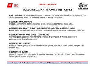 MODULI DELLA PIATTAFORMA GESTIONALE
EBC_ 360 Utility è stato appositamente progettato per aiutare le aziende a migliorare le loro
prestazioni grazie alla copertura dei principali processi di business:
GESTIONE ANAGRAFICHE
Prodotti, componenti, distinte materiali, clienti, fornitori, dipendenti e molto altro.
GESTIONE CONTRATTI E CUSTOMER RELATIONSHIP MANAGEMENT (CRM)
Prezzi, listini, ordini di vendita, spedizioni, fatturazione, sconti a volume, provvigioni, CRM, ecc..
E . B . C . s . r . l . V i a L o s a n n a , 2 6 - 2 0 1 5 4 M i l a n o i n f o @ e r p b i l l i n g c r m . e u
GESTIONE CONTATORE E POST CONTATORE
Attività di posa, gestione, manutenzione e lettura degli impianti di misura, slaccio e/o
potenziamento degli allacciamenti.
GESTIONE DEL CREDITO
Stato del credito, gestione anzianità del credito. piano dei solleciti, rateizzazioni, recupero del
credito, ecc..
GESTIONE ACQUISTI
Listini, richieste di acquisto, ordini di acquisto, ricezione beni, registrazione e contabilizzazione
fatture, pianificazione acquisti, ecc..
 