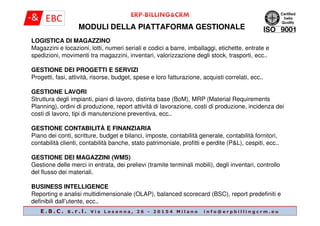 MODULI DELLA PIATTAFORMA GESTIONALE
LOGISTICA DI MAGAZZINO
Magazzini e locazioni, lotti, numeri seriali e codici a barre, imballaggi, etichette, entrate e
spedizioni, movimenti tra magazzini, inventari, valorizzazione degli stock, trasporti, ecc..
GESTIONE DEI PROGETTI E SERVIZI
Progetti, fasi, attività, risorse, budget, spese e loro fatturazione, acquisti correlati, ecc..
GESTIONE LAVORI
Struttura degli impianti, piani di lavoro, distinta base (BoM), MRP (Material Requirements
Planning), ordini di produzione, report attività di lavorazione, costi di produzione, incidenza dei
costi di lavoro, tipi di manutenzione preventiva, ecc..
E . B . C . s . r . l . V i a L o s a n n a , 2 6 - 2 0 1 5 4 M i l a n o i n f o @ e r p b i l l i n g c r m . e u
costi di lavoro, tipi di manutenzione preventiva, ecc..
GESTIONE CONTABILITÀ E FINANZIARIA
Piano dei conti, scritture, budget e bilanci, imposte, contabilità generale, contabilità fornitori,
contabilità clienti, contabilità banche, stato patrimoniale, profitti e perdite (P&L), cespiti, ecc..
GESTIONE DEI MAGAZZINI (WMS)
Gestione delle merci in entrata, dei prelievi (tramite terminali mobili), degli inventari, controllo
del flusso dei materiali.
BUSINESS INTELLIGENCE
Reporting e analisi multidimensionale (OLAP), balanced scorecard (BSC), report predefiniti e
definibili dall’utente, ecc..
 