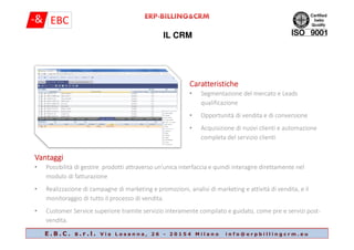 IL CRM
CaratteristicheCaratteristicheCaratteristicheCaratteristiche
• Segmentazione del mercato e Leads
qualificazione
• Opportunità di vendita e di conversione
• Acquisizione di nuovi clienti e automazione
E . B . C . s . r . l . V i a L o s a n n a , 2 6 - 2 0 1 5 4 M i l a n o i n f o @ e r p b i l l i n g c r m . e u
• Acquisizione di nuovi clienti e automazione
completa del servizio clienti
VantaggiVantaggiVantaggiVantaggi
• Possibilità di gestire prodotti attraverso un'unica interfaccia e quindi interagire direttamente nel
modulo di fatturazione
• Realizzazione di campagne di marketing e promozioni, analisi di marketing e attività di vendita, e il
monitoraggio di tutto il processo di vendita.
• Customer Service superiore tramite servizio interamente compilato e guidato, come pre e servizi post-
vendita.
 