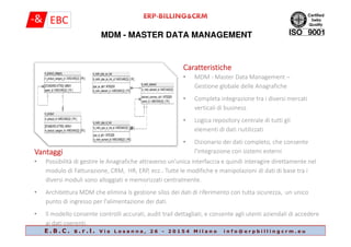 MDM - MASTER DATA MANAGEMENT
CaratteristicheCaratteristicheCaratteristicheCaratteristiche
• MDM - Master Data Management –
Gestione globale delle Anagrafiche
• Completa integrazione tra i diversi mercati
verticali di business
• Logica repository centrale di tutti gli
E . B . C . s . r . l . V i a L o s a n n a , 2 6 - 2 0 1 5 4 M i l a n o i n f o @ e r p b i l l i n g c r m . e u
• Logica repository centrale di tutti gli
elementi di dati riutilizzati
• Dizionario dei dati completo, che consente
l'integrazione con sistemi esterniVantaggiVantaggiVantaggiVantaggi
• Possibilità di gestire le Anagrafiche attraverso un'unica interfaccia e quindi interagire direttamente nel
modulo di Fatturazione, CRM, HR, ERP, ecc.. Tutte le modifiche e manipolazioni di dati di base tra i
diversi moduli sono alloggiati e memorizzati centralmente.
• Architettura MDM che elimina ls gestione silos dei dati di riferimento con tutta sicurezza, un unico
punto di ingresso per l'alimentazione dei dati.
• Il modello consente controlli accurati, audit trail dettagliati, e consente agli utenti aziendali di accedere
ai dati coerenti.
 