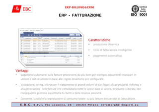 ERP - FATTURAZIONE
CaratteristicheCaratteristicheCaratteristicheCaratteristiche
• produzione dinamica
• Ciclo di fatturazione intelligente
• pagamento automatico
E . B . C . s . r . l . V i a L o s a n n a , 2 6 - 2 0 1 5 4 M i l a n o i n f o @ e r p b i l l i n g c r m . e u
• pagamento automatico
VantaggiVantaggiVantaggiVantaggi
• pagamenti automatici sulle fatture provenienti da più fonti per esempio documenti finanziari in
utilizzo e dati di utilizzo in base alle regole dinamiche pre configurate.
• Valutazione, rating, billing con il trattamento di grandi volumi di dati legati alla granularità richiesta e
alla generazione delle fatture che consolidano tutte le spese base al valore, di volume o durata, con
conseguente gestione equilibrata di clienti e delle relative passività.
• Consente l'analisi e la segnalazione di consumo totale su più fatture e/o periodi di fatturazione.
 