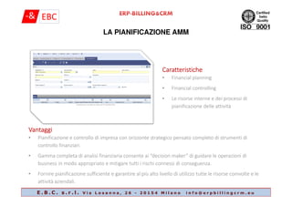 LA PIANIFICAZIONE AMM
CaratteristicheCaratteristicheCaratteristicheCaratteristiche
• Financial planning
• Financial controlling
• Le risorse interne e dei processi di
pianificazione delle attività
E . B . C . s . r . l . V i a L o s a n n a , 2 6 - 2 0 1 5 4 M i l a n o i n f o @ e r p b i l l i n g c r m . e u
pianificazione delle attività
VantaggiVantaggiVantaggiVantaggi
• Pianificazione e controllo di impresa con orizzonte strategico pensato completo di strumenti di
controllo finanziari.
• Gamma completa di analisi finanziaria consente ai “decision maker” di guidare le operazioni di
business in modo appropriato e mitigare tutti i rischi connessi di conseguenza.
• Fornire pianificazione sufficiente e garantire al più alto livello di utilizzo tutte le risorse coinvolte e le
attività aziendali.
 