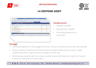 LA GESTIONE ASSET
CaratteristicheCaratteristicheCaratteristicheCaratteristiche
• Catalogo Asset Mgt
• Manutenzione completa
• Piano di Manutenzione e la
misurazione
E . B . C . s . r . l . V i a L o s a n n a , 2 6 - 2 0 1 5 4 M i l a n o i n f o @ e r p b i l l i n g c r m . e u
misurazione
VantaggiVantaggiVantaggiVantaggi
• Pianificazione globale e il monitoraggio dei fornitori, roll-out e la manutenzione di tutti i beni aziendali.
• Creare, modificare e pianificare tutte le attività per le squadre di Manutenzione in base a regole
predefinite (territorio, regole di business, tipologia di cliente, ecc).
• Ottimizzazione e gestione dell’intero ciclo di vita delle risorse fisiche facendo in modo che il valore di
business sia mantenuto al massimo valore.
 