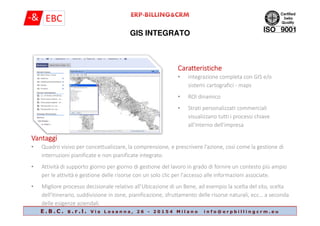 GIS INTEGRATO
CaratteristicheCaratteristicheCaratteristicheCaratteristiche
• integrazione completa con GIS e/o
sistemi cartografici - maps
• ROI dinamico
• Strati personalizzatI commerciali
visualizzano tutti i processi chiave
E . B . C . s . r . l . V i a L o s a n n a , 2 6 - 2 0 1 5 4 M i l a n o i n f o @ e r p b i l l i n g c r m . e u
visualizzano tutti i processi chiave
all'interno dell'impresa
VantaggiVantaggiVantaggiVantaggi
• Quadro visivo per concettualizzare, la comprensione, e prescrivere l'azione, così come la gestione di
interruzioni pianificate e non pianificate integrato.
• Attività di supporto giorno per giorno di gestione del lavoro in grado di fornire un contesto più ampio
per le attività e gestione delle risorse con un solo clic per l'accesso alle informazioni associate.
• Migliore processo decisionale relativo all’Ubicazione di un Bene, ad esempio la scelta del sito, scelta
dell'itinerario, suddivisione in zone, pianificazione, sfruttamento delle risorse naturali, ecc… a seconda
delle esigenze aziendali.
 