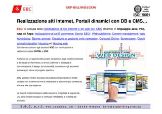 EBC, si occupa della realizzazione di Siti Internet e siti web con CMS dinamici in linguaggio Java, Php,
Asp ed Aspx; realizzazione di siti E-commerce; Servizi SEO; Web-publishing; Content management; Web
Advertising; Banner animati; Creazione e gestione invio newsletter; Concorsi Online; Screensaver; Giochi
animati interattivi; Housing ed Hosting web.
Realizzazione siti internet, Portali dinamici con DB e CMS…
Siti Internet conformi agli standard W3C con certificazione e
validazioni codice XHTML e CSS.
E . B . C . s . r . l . V i a L o s a n n a , 2 6 - 2 0 1 5 4 M i l a n o i n f o @ e r p b i l l i n g c r m . e u
Partendo da un'approfondita analisi del settore, degli obiettivi prefissati
e del target di riferimento, si arriva a definire la strategia di
comunicazione, il design, le funzionalità, i contenuti e gli strumenti
software più idonei al progetto specifico.
EBC gestisce l'intero processo di produzione lavorando in stretto
contatto con il cliente al fine di individuare la soluzione più corretta ed
efficace alle sue esigenze.
La fase di implementazione della soluzione progettata è seguita da
una serie di test necessari a verificare l'affidabilità e fruibilità del
prodotto.
 