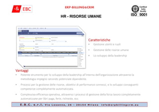 HR - RISORSE UMANE
CaratteristicheCaratteristicheCaratteristicheCaratteristiche
• Gestione utenti e ruoli
• Gestione delle risorse umane
• Lo sviluppo della leadership
E . B . C . s . r . l . V i a L o s a n n a , 2 6 - 2 0 1 5 4 M i l a n o i n f o @ e r p b i l l i n g c r m . e u
• Lo sviluppo della leadership
VantaggiVantaggiVantaggiVantaggi
• Potente strumento per lo sviluppo della leadership all'interno dell'organizzazione attraverso la
metodologia impegno secondo potenziale dipendente.
• Processi per la gestione delle risorse, obiettivi di performance connessi, e lo sviluppo conseguenti
competenze completamente automatizzata.
• Complessiva efficienza operativa, attraverso i processi di gestione della forza lavoro completamente
automatizzate per libri paga, ferie, richieste, ecc
 