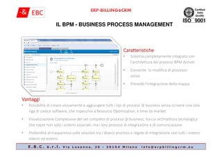 IL BPM - BUSINESS PROCESS MANAGEMENT
CaratteristicheCaratteristicheCaratteristicheCaratteristiche
• Sistema completamente integrato con
l'architettura dei processi BPM Activiti
• Consente la modifica di processo
visivo
E . B . C . s . r . l . V i a L o s a n n a , 2 6 - 2 0 1 5 4 M i l a n o i n f o @ e r p b i l l i n g c r m . e u
• Prevede l'integrazione della mappa
VantaggiVantaggiVantaggiVantaggi
• Possibilità di creare visivamente e aggiungere tutti i tipi di processi di business senza scrivere una sola
riga di codice software, che rispecchia a Resource Optimization, e time-to-market.
• Visualizzazione Complessiva del set completo di processi di business, tra cui architettura tecnologica
che copre non solo i sistemi associati, ma i loro processi di integrazione e di comunicazione.
• Profondità di trasparenza sulle relazioni tra i diversi processi e regole di integrazione con tutti i sistemi
interni ed esterni.
 