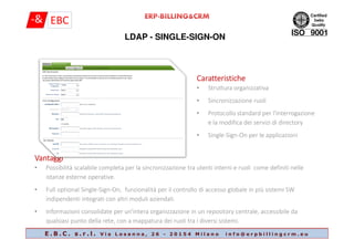 LDAP - SINGLE-SIGN-ON
CaratteristicheCaratteristicheCaratteristicheCaratteristiche
• Struttura organizzativa
• Sincronizzazione ruoli
• Protocollo standard per l'interrogazione
e la modifica dei servizi di directory
E . B . C . s . r . l . V i a L o s a n n a , 2 6 - 2 0 1 5 4 M i l a n o i n f o @ e r p b i l l i n g c r m . e u
e la modifica dei servizi di directory
• Single-Sign-On per le applicazioni
VantaggiVantaggiVantaggiVantaggi
• Possibilità scalabile completa per la sincronizzazione tra utenti interni e ruoli come definiti nelle
istanze esterne operative.
• Full optional Single-Sign-On, funzionalità per il controllo di accesso globale in più sistemi SW
indipendenti integrati con altri moduli aziendali.
• Informazioni consolidate per un'intera organizzazione in un repository centrale, accessibile da
qualsiasi punto della rete, con a mappatura dei ruoli tra i diversi sistemi.
 