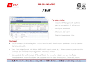 ASMT
CaratteristicheCaratteristicheCaratteristicheCaratteristiche
• Assessment Management, Gestione
pratiche e procedure di valutazione
• Valutazioni dinamiche
• Relazioni e scorecard
E . B . C . s . r . l . V i a L o s a n n a , 2 6 - 2 0 1 5 4 M i l a n o i n f o @ e r p b i l l i n g c r m . e u
• Relazioni e scorecard
• Creazione valutazione visiva
VantaggiVantaggiVantaggiVantaggi
• La creazione di un ambiente per la raccolta dei dati senza interruzioni e rendendo i risultati coerenti
tra i diversi moduli.
• Tutti i dati di valutazione (HR, Billing, CRM, EAM, pianificazione, ecc), vengono posti in una posizione
centrale, che consente l’analisi e gestione complessa dei dati.
• La raccolta di dati professionale di Web e Mobile che permette indagini con una interfaccia
completamente personalizzabile e che consente l'utilizzo di più dispositivi sul campo e in ufficio.
 