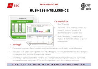 BUSINESS INTELLIGENCE
CaratteristicheCaratteristicheCaratteristicheCaratteristiche
• OLAP Analytics
• Trasforma l’IT da centro di costo a una
risorsa di business attraverso la
standardizzazione unica dei dati
E . B . C . s . r . l . V i a L o s a n n a , 2 6 - 2 0 1 5 4 M i l a n o i n f o @ e r p b i l l i n g c r m . e u
• Analisi Supporto, e reporting per
migliaia di utenti con accesso su grandi
insiemi di dati
• VantaggiVantaggiVantaggiVantaggi
• Consente di migliorare il processo decisionale e di individuare nuove opportunità di business.
• Analizzare i dati grezzi di un'organizzazione. Queste applicazioni includono l'analisi dei dati, le imprese
e report operativi, dashboard, data mining e analisi.
• Garantire un approccio orientato al cliente che si concentra sulla semplicità nella user experience,
inclusa nel sistema, migliorare il ROI, controllo di gestione con cruscotti e reports costanti.
 