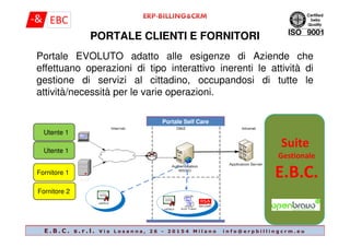 Portale Self Care
Portale EVOLUTO adatto alle esigenze di Aziende che
effettuano operazioni di tipo interattivo inerenti le attività di
gestione di servizi al cittadino, occupandosi di tutte le
attività/necessità per le varie operazioni.
PORTALE CLIENTI E FORNITORI
Portale Self Care
Suite
Gestionale
E.B.C.AtoA
Fornitore 2
Utente 1
Fornitore 1
Utente 1
E . B . C . s . r . l . V i a L o s a n n a , 2 6 - 2 0 1 5 4 M i l a n o i n f o @ e r p b i l l i n g c r m . e u
 