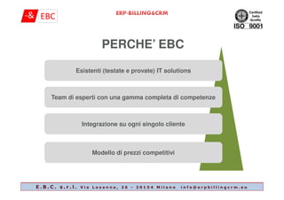 PERCHE’ EBC
Esistenti (testate e provate) IT solutionsEsistenti (testate e provate) IT solutions
Team di esperti con una gamma completa di competenzeTeam di esperti con una gamma completa di competenzeTeam di esperti con una gamma completa di competenzeTeam di esperti con una gamma completa di competenze
Integrazione su ogni singolo clienteIntegrazione su ogni singolo cliente
Modello di prezzi competitiviModello di prezzi competitivi
E . B . C . s . r . l . V i a L o s a n n a , 2 6 - 2 0 1 5 4 M i l a n o i n f o @ e r p b i l l i n g c r m . e u
 