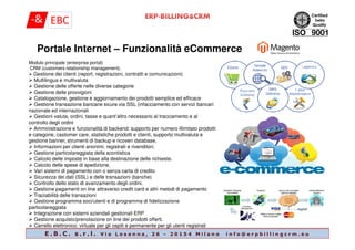Portale Internet – Funzionalità eCommerce
Modulo principale (enterprise portal)
CRM (customers relationship management).
Gestione dei clienti (report, registrazioni, contratti e comunicazioni)
Multilingua e multivaluta
Gestione delle offerte nelle diverse categorie
Gestione delle provvigioni
Catalogazione, gestione e aggiornamento dei prodotti semplice ed efficace
Gestione transazione bancarie sicure via SSL (infacciamento con servizi bancari
nazionale ed internazionali
Gestioni valuta, ordini, tasse e quant’altro necessario al tracciamento e al
controllo degli ordini
E . B . C . s . r . l . V i a L o s a n n a , 2 6 - 2 0 1 5 4 M i l a n o i n f o @ e r p b i l l i n g c r m . e u
controllo degli ordini
Amministrazione e funzionalità di backend: supporto per numero illimitato prodotti
e categorie, castomer care, statistiche prodotti e clienti, supporto multivaluta e
gestione banner, strumenti di backup e ricoveri database,
Informazioni per clienti anonimi, registrati e rivenditori.
Gestione particolareggiata della scontistica
Calcolo delle imposte in base alla destinazione delle richieste.
Calcolo delle spese di spedizione.
Vari sistemi di pagamento con o senza carta di credito
Sicurezza dei dati (SSL) e delle transazioni (banche)
Controllo dello stato di avanzamento degli ordini.
Gestione pagamenti on line attraverso credit card e altri metodi di pagamento
Traciabilità delle transazioni
Gestione programma soci/utenti e di programma di fidelizzazione
particolareggiata
Integrazione con sistemi aziendali gestionali ERP
Gestione acquisto/prenotazione on line dei prodotti offerti.
Carrello elettronico: virtuale per gli ospiti e permanente per gli utenti registrati
 