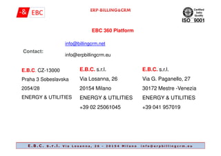 EBC 360 Platform
Contact:
E.B.C. CZ-13000
Praha 3 Sobeslavska
E.B.C. s.r.l.
Via Losanna, 26
E.B.C. s.r.l.
Via G. Paganello, 27
info@billingcrm.net
info@erpbillingcrm.eu
Praha 3 Sobeslavska
2054/28
ENERGY & UTILITIES
Via Losanna, 26
20154 Milano
ENERGY & UTILITIES
+39 02 25061045
Via G. Paganello, 27
30172 Mestre -Venezia
ENERGY & UTILITIES
+39 041 957019
E . B . C . s . r . l . V i a L o s a n n a , 2 6 - 2 0 1 5 4 M i l a n o i n f o @ e r p b i l l i n g c r m . e u
 