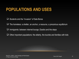 POPULATIONS AND USES
Torino, 28-31 August
ESA 2013 - 01RS12 - Urban Sociology and Public Spaces
in Times of Crisis and Change
12
 Students and the “invasion” of Sala Borsa
 The homeless: a shelter, an anchor, a resource, a precarious equilibrium
 Immigrants: between internet lounge, Esedra and the steps
 Other important populations: the elderly, the tourists and families with kids
 