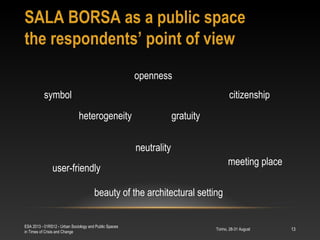 SALA BORSA as a public space
the respondents’ point of view
Torino, 28-31 August
ESA 2013 - 01RS12 - Urban Sociology and Public Spaces
in Times of Crisis and Change
13
openness
gratuity
meeting place
heterogeneity
neutrality
symbol
beauty of the architectural setting
user-friendly
citizenship
 