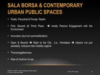 SALA BORSA & CONTEMPORARY
URBAN PUBLIC SPACES
Torino, 28-31 August
ESA 2013 - 01RS12 - Urban Sociology and Public Spaces
in Times of Crisis and Change
14
• Public, Parochial & Private Realm
• First, Second (& Third) Place  mostly Passive Engagement with the
Environment
• Innovation (but not commodification)
• Open & Neutral  Right to the City (i.e., Homeless  citizens not just
assisted), inclusive inter-visibility regime
• Throwntogetherness
• Role of rhythms of use
 