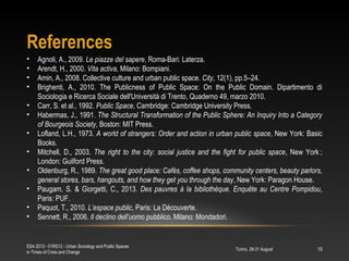 References
Torino, 28-31 August
ESA 2013 - 01RS12 - Urban Sociology and Public Spaces
in Times of Crisis and Change
15
• Agnoli, A., 2009. Le piazze del sapere, Roma-Bari: Laterza.
• Arendt, H., 2000. Vita activa, Milano: Bompiani.
• Amin, A., 2008. Collective culture and urban public space. City, 12(1), pp.5–24.
• Brighenti, A., 2010. The Publicness of Public Space: On the Public Domain. Dipartimento di
Sociologia e Ricerca Sociale dell'Università di Trento, Quaderno 49, marzo 2010.
• Carr, S. et al., 1992. Public Space, Cambridge: Cambridge University Press.
• Habermas, J., 1991. The Structural Transformation of the Public Sphere: An Inquiry Into a Category
of Bourgeois Society, Boston: MIT Press.
• Lofland, L.H., 1973. A world of strangers: Order and action in urban public space, New York: Basic
Books.
• Mitchell, D., 2003. The right to the city: social justice and the fight for public space, New York ; 
London: Guilford Press.
• Oldenburg, R., 1989. The great good place: Cafés, coffee shops, community centers, beauty parlors,
general stores, bars, hangouts, and how they get you through the day, New York: Paragon House.
• Paugam, S. & Giorgetti, C., 2013. Des pauvres à la bibliothèque. Enquête au Centre Pompidou,
Paris: PUF.
• Paquot, T., 2010. L’espace public, Paris: La Découverte.
• Sennett, R., 2006. Il declino dell’uomo pubblico, Milano: Mondadori.
 