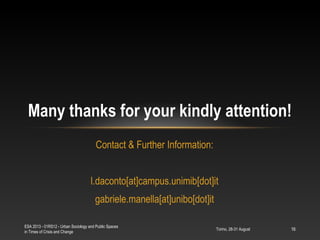Torino, 28-31 August
ESA 2013 - 01RS12 - Urban Sociology and Public Spaces
in Times of Crisis and Change
16
Contact & Further Information:
l.daconto[at]campus.unimib[dot]it
gabriele.manella[at]unibo[dot]it
Many thanks for your kindly attention!
 