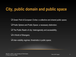 City, public domain and public space
Torino, 28-31 August
ESA 2013 - 01RS12 - Urban Sociology and Public Spaces
in Times of Crisis and Change
3
 Greek Polis & European Civitas: a collective and shared public space;
 Public Sphere and Public Space: a necessary distinction;
 The Public Realm of city: heterogeneity and accessibility;
 A World of Strangers;
 Inter-visibility regimes: thresholds in public space;
 