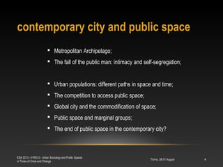 contemporary city and public space
Torino, 28-31 August
ESA 2013 - 01RS12 - Urban Sociology and Public Spaces
in Times of Crisis and Change
4
 Metropolitan Archipelago;
 The fall of the public man: intimacy and self-segregation;
 Urban populations: different paths in space and time;
 The competition to access public space;
 Global city and the commodification of space;
 Public space and marginal groups;
 The end of public space in the contemporary city?
 
