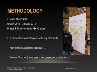 METHODOLOGY
Torino, 28-31 August
ESA 2013 - 01RS12 - Urban Sociology and Public Spaces
in Times of Crisis and Change
5
o Direct observation:
January 2012 – January 2013
51 days & 78 observations  80 hours
o 15 semi-structured Interviews with key informants
o Post-it (I like Sala Borsa because ….)
o Various Sources (newspapers; webpages; documents; etc.)
 