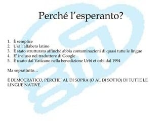 Perché l’esperanto?

1.   È semplice
2.   Usa l’alfabeto latino
3.   È stato strutturato affinchè abbia contaminazioni di quasi tutte le lingue
4.   E’ incluso nel traduttore di Google
5.   È usato dal Vaticano nella benedizione Urbi et orbi dal 1994

Ma soprattutto…

È DEMOCRATICO, PERCHE’ AL DI SOPRA (O AL DI SOTTO) DI TUTTE LE
LINGUE NATIVE.
 