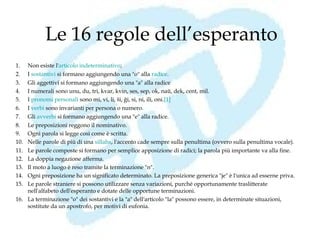 Le 16 regole dell’esperanto
1.  Non esiste l'articolo indeterminativo;
2.  I sostantivi si formano aggiungendo una "o" alla radice.
3.  Gli aggettivi si formano aggiungendo una "a" alla radice
4.  I numerali sono unu, du, tri, kvar, kvin, ses, sep, ok, naŭ, dek, cent, mil.
5.  I pronomi personali sono mi, vi, li, ŝi, ĝi, si, ni, ili, oni.[1] 
6.  I verbi sono invarianti per persona o numero.
7.  Gli avverbi si formano aggiungendo una "e" alla radice.
8.  Le preposizioni reggono il nominativo.
9.  Ogni parola si legge così come è scritta.
10. Nelle parole di più di una sillaba, l'accento cade sempre sulla penultima (ovvero sulla penultima vocale).
11. Le parole composte si formano per semplice apposizione di radici; la parola più importante va alla fine.
12. La doppia negazione afferma.
13. Il moto a luogo è reso tramite la terminazione "n".
14. Ogni preposizione ha un significato determinato. La preposizione generica "je" è l'unica ad esserne priva.
15. Le parole straniere si possono utilizzare senza variazioni, purché opportunamente traslitterate
    nell'alfabeto dell'esperanto e dotate delle opportune terminazioni.
16. La terminazione "o" dei sostantivi e la "a" dell'articolo "la" possono essere, in determinate situazioni,
    sostitute da un apostrofo, per motivi di eufonia.
 