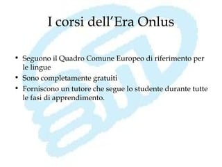 I corsi dell’Era Onlus

• Seguono il Quadro Comune Europeo di riferimento per
  le lingue
• Sono completamente gratuiti
• Forniscono un tutore che segue lo studente durante tutte
  le fasi di apprendimento.
 