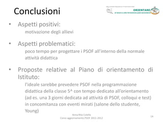 Conclusioni
•   Aspetti positivi:
      motivazione degli allievi

•   Aspetti problematici:
      poco tempo per progettare i PSOF all’interno della normale
      attività didattica

•   Proposte relative al Piano di orientamento di
    Istituto:
      l’ideale sarebbe prevedere PSOF nella programmazione
      didattica della classe 5^ con tempo dedicato all’orientamento
      (ad es. una 3 giorni dedicata ad attività di PSOF, colloqui e test)
      in concomitanza con eventi mirati (salone dello studente,
      Young)
                                  Anna Rita Colella
                                                                        14
                        Corso aggiornamento PSOF 2011-2012
 