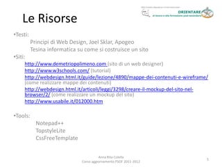 Le Risorse
•Testi:
          Principi di Web Design, Joel Sklar, Apogeo
          Tesina informatica su come si costruisce un sito
•Siti:
     http://www.demetriopolimeno.com (sito di un web designer)
     http://www.w3schools.com/ (tutorial)
     http://webdesign.html.it/guide/lezione/4890/mappe-dei-contenuti-e-wireframe/
     (come realizzare mappe dei contenuti)
     http://webdesign.html.it/articoli/leggi/3298/creare-il-mockup-del-sito-nel-
     browser/2/ (come realizzare un mockup del sito)
     http://www.usabile.it/012000.htm

•Tools:
            Notepad++
            TopstyleLite
            CssFreeTemplate

                                         Anna Rita Colella
                                                                                5
                               Corso aggiornamento PSOF 2011-2012
 