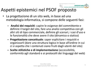 Aspetti epistemici nel PSOF proposto
• La progettazione di un sito web, in base ad una
  metodologia informatica, si compone delle seguenti fasi:
   – Analisi dei requisiti: capire le esigenze del committente e
     definire il target del sito, fare una analisi competitiva con gli
     altri siti di tipo commerciale, definire gli scenari, i casi d’uso e
     le funzionalità che deve avere il sito (dinamico o statico)
   – Progettazione concettuale: saper esplicitare i requisiti e
     organizzarli (dare una struttura logica in base all’ordine in cui
     ci si aspetta che i contenuti siano fruiti dagli utenti del sito)
   – Scelte stilistiche e di implementazione (accessibilità,
     conformità agli standard e ai protocolli dei linguaggi del web)


                                    Anna Rita Colella
                                                                        6
                          Corso aggiornamento PSOF 2011-2012
 