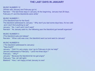 THE LAST DAYS IN JANUARY

MUSIC NUMBER 12
(Winter with January and February go in)
Narrator: “ The last three days in January. At the beginning January had 28 days,
February 31 and the blackbirds were white”

MUSIC NUMBER 1
(The blackbird look for the food)
The blackbird addressed to January: “ Why don't you last some days less, it's too cold
 and I don't find anything to eat”
January: “ No, I can't and I don't want”
Narrator: “ As January said no, the following year the blackbird got herself organized”

MUSIC NUMBER 4
(The blackbird eats and sleeps”
Narrator: “ When cold was over, the blackbird went out and went to January”

MUSIC NUMBER 6
( The blackbird addressed to January)
“Take that!!!!”
January: “ Ooh! I'm very angry, now I go to February to let me help!”
January addressed to February: “ Lend me three days !”
February : “ Why?”
January: “ Because the blackbird let me get angry!”
February: “Yes, ok! (all right)
Blakbird: “ How, I am happy at last January is over!
 