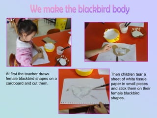 At first the teacher draws     Then children tear a
female blackbird shapes on a   sheet of white tissue
cardboard and cut them.        paper in small pieces
                               and stick them on their
                               female blackbird
                               shapes.
 