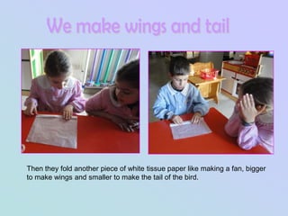 Then they fold another piece of white tissue paper like making a fan, bigger
to make wings and smaller to make the tail of the bird.
 