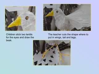 Children stick two lentils   The teacher cuts the shape where to
for the eyes and draw the    put in wings, tail and legs.
beak.
 