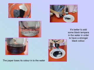 It’s better to add
                                             some black tempera
                                             in the water in order
                                              to have a stronger
                                                  black colour.




The paper loses its colour in to the water
 