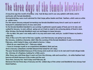 A long time ago the month of January only had 28 days and it was very spiteful with birds, and in
particular with female blackbirds .
Among birds,they were much admired for their large yellow beaks and their feathers, which were as white
as winter snow.
For this reason January enjoyed tormenting one female blackbird every time it went out in search of
food,and it unleashed storms of snow and wind.
So the female blackbird decided to use cunning: it gathered a good supply of food, put in its nest, and
waited for January to end, without going out as it had no need to do so,having plenty of food in store.
After 28 days, the female blackbird went out and began to tease January:
- Oh my dear, this year I was really well in my cosy and warm nest, and you couldn’t freeze my beak a
single day.
Then, it flew out of its nest to find new supplies, sure that January was going to go away.
But January, vindictive character, didn’t like the cunning of the female blackbird. It went to its brother
February, which lasted 31 days, and asked to borrow 3 days.
- What do you need them for? - February asked.
- I have to revenge myself on an impertinent blackbird. Wait and see.
And so January unleashed a terrible blizzard that lasted for all 3 days.
The poor female blackbird because of the strong wind could not return to its nest and it took refuge inside
the chimney of a fireplace, looking for a little warm.
After those very cold three days it went out from the chimney, safe and sound but ... its white feathers had
become all black because of the smoke and the soot.
Since then, January has had 31 days and February 28.
Moreover the last three days of January are the coldest days of the winter and blackbirds have always had
black feathers.
 