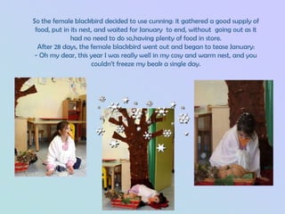 So the female blackbird decided to use cunning: it gathered a good supply of
 food, put in its nest, and waited for January to end, without going out as it
              had no need to do so,having plenty of food in store.
  After 28 days, the female blackbird went out and began to tease January:
 - Oh my dear, this year I was really well in my cosy and warm nest, and you
                      couldn’t freeze my beak a single day.
 