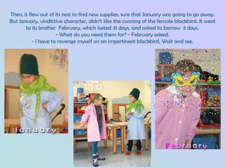 Then, it flew out of its nest to find new supplies, sure that January was going to go away.
But January, vindictive character, didn’t like the cunning of the female blackbird. It went
       to its brother February, which lasted 31 days, and asked to borrow 3 days.
                      - What do you need them for? - February asked.
           - I have to revenge myself on an impertinent blackbird. Wait and see.
 