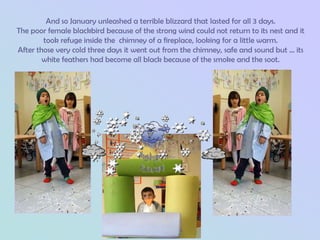 And so January unleashed a terrible blizzard that lasted for all 3 days.
The poor female blackbird because of the strong wind could not return to its nest and it
        took refuge inside the chimney of a fireplace, looking for a little warm.
After those very cold three days it went out from the chimney, safe and sound but ... its
        white feathers had become all black because of the smoke and the soot.
 