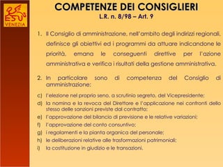 COMPETENZE DEI CONSIGLIERI L.R. n. 8/98 – Art. 9 Il Consiglio di amministrazione, nell’ambito degli indirizzi regionali, definisce gli obiettivi ed i programmi da attuare indicandone le priorità, emana le conseguenti direttive per l’azione amministrativa e verifica i risultati della gestione amministrativa. In particolare sono di competenza del Consiglio di amministrazione:  l’elezione nel proprio seno, a scrutinio segreto, del Vicepresidente;  la nomina e la revoca del Direttore e l’applicazione nei confronti dello stesso delle sanzioni previste dal contratto;  l’approvazione del bilancio di previsione e le relative variazioni;  l’approvazione del conto consuntivo;  i regolamenti e la pianta organica del personale;  le deliberazioni relative alle trasformazioni patrimoniali;  la costituzione in giudizio e le transazioni. 