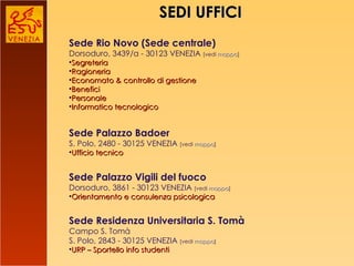 SEDI UFFICI Sede Rio Novo (Sede centrale) Dorsoduro, 3439/a - 30123 VENEZIA  [vedi  mappa ] Segreteria Ragioneria Economato & controllo di gestione Benefici Personale Informatico tecnologico Sede Palazzo Badoer S. Polo, 2480 - 30125 VENEZIA  [vedi  mappa ] Ufficio tecnico Sede Palazzo Vigili del fuoco Dorsoduro, 3861 - 30123 VENEZIA  [vedi  mappa ] Orientamento e consulenza psicologica Sede Residenza Universitaria S. Tomà Campo S. Tomà S. Polo, 2843 - 30125 VENEZIA  [vedi  mappa ] URP – Sportello info studenti 