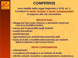 COMPETENZE Sono stabilite dalla Legge Regionale n. 8/98, Art. 3.   Consistono in  servizi “di base” e servizi “complementari” di supporto alla vita universitaria.   SERVIZI DI BASE •  alloggi per fuori sede,  Erasmus  e pendolari veneti per concorso (reddito/merito); •  mense per la generalità degli studenti; •  sussidi straordinari; •  prestiti fiduciari; •  agevolazioni per studenti diversamente abili; •  borse di studio e mobilità internazionale per studenti dell’Accademia e del Conservatorio. SERVIZI COMPLEMENTARI •  orientamento; •  consulenza psicologica e sul metodo di studio; •  attività culturali, ricreative e associazionismo studentesco.   