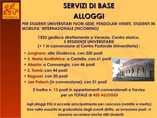 SERVIZI DI BASE l’ESU gestisce direttamente a Venezia, Centro storico, 5 RESIDENZE UNIVERSITARIE (+ 1 in convenzione al Centro Pastorale Universitaria) :    E inoltre n.  13  posti in appartamenti convenzionati a Treviso   per un TOTALE di  455 ALLOGGI   Agli alloggi ESU si accede principalmente per concorso (reddito e merito). Una volta esaurita la graduatoria degli aventi diritto, se avanzano posti, vi possono accedere anche altri studenti.   •  Junghans : alla Giudecca, con 220 posti  •  S. Maria Ausiliatrice : a Castello, con 61 posti •  Abazia : a Cannaregio, con 46 posti •   S. Tomà : con 44 posti •   Ragusei : con 20 posti •   Jan Palach  (in convenzione): con 51 posti ALLOGGI PER STUDENTI UNIVERSITARI FUORI SEDE, PENDOLARI VENETI, STUDENTI IN MOBILITA’ INTERNAZIONALE (INCOMING) 