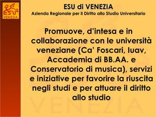 ESU di VENEZIA Azienda Regionale per il Diritto allo Studio Universitario Promuove, d’intesa e in collaborazione con le università veneziane (Ca’ Foscari, Iuav, Accademia di BB.AA. e Conservatorio di musica), servizi e iniziative per favorire la riuscita negli studi e per attuare il diritto allo studio 