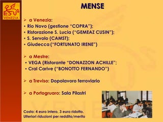 a Venezia :  •   Rio Novo (gestione “COPRA”); •   Ristorazione S. Lucia (“GEMEAZ CUSIN”); •   S. Servolo (CAMST); •   Giudecca   (“FORTUNATO IRENE”) a Mestre : •   VEGA (Ristorante “DONAZZON ACHILLE”; •  Cral Carive (“BONOTTO FERNANDO”) a Treviso : Dopolavoro ferroviario  a Portogruaro : Sala Pilastri Costo: 4 euro intero, 3 euro ridotto. Ulteriori riduzioni per reddito/merito MENSE 