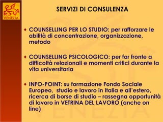COUNSELLING PER LO STUDIO: per rafforzare le abilità di concentrazione, organizzazione, metodo COUNSELLING PSICOLOGICO: per far fronte a difficoltà relazionali e momenti critici durante la vita universitaria INFO-POINT: su formazione Fondo Sociale Europeo,  studio e lavoro in Italia e all’estero, ricerca di borse di studio – rassegna opportunità di lavoro in VETRINA DEL LAVORO (anche on line) SERVIZI DI CONSULENZA 